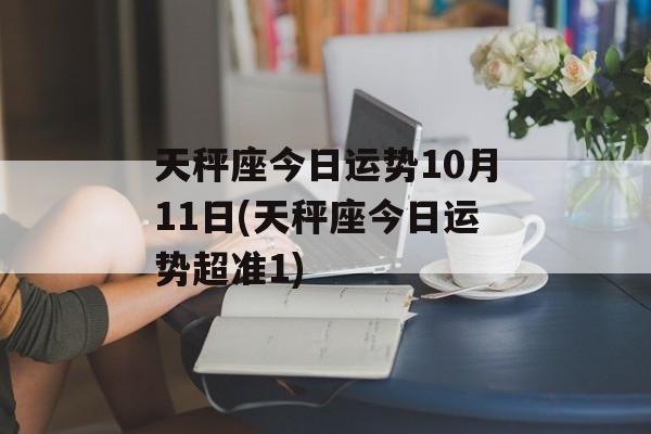 天秤座今日运势10月11日(天秤座今日运势超准1) 天秤座今日运势10月11日(天秤座今日运势超准1)